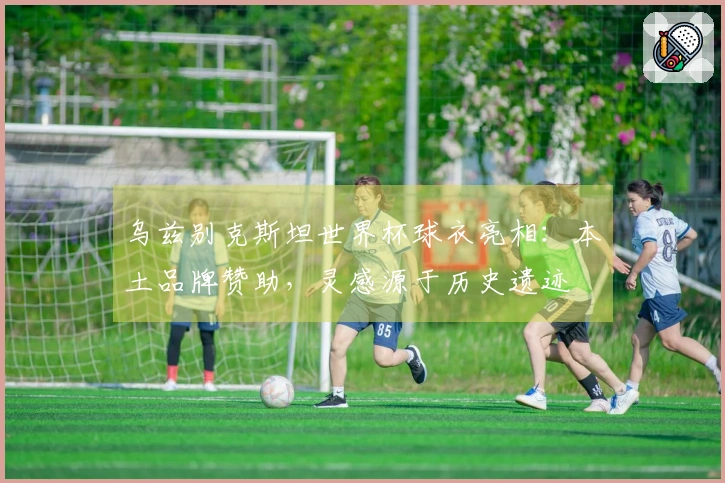 乌兹别克斯坦世界杯球衣亮相：本土品牌赞助，灵感源于历史遗迹