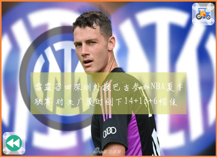 雷霆召回深圳外援巴吉参加NBA夏季联赛 对决广厦时创下14+15+6帽佳绩