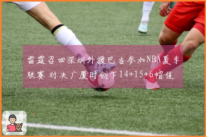 雷霆召回深圳外援巴吉参加NBA夏季联赛 对决广厦时创下14+15+6帽佳绩