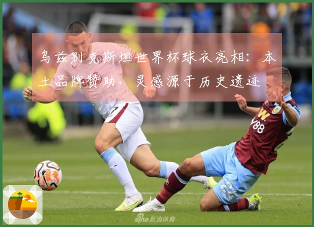 乌兹别克斯坦世界杯球衣亮相：本土品牌赞助，灵感源于历史遗迹